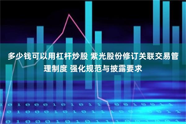 多少钱可以用杠杆炒股 紫光股份修订关联交易管理制度 强化规范与披露要求