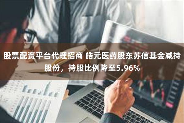 股票配资平台代理招商 皓元医药股东苏信基金减持股份，持股比例降至5.96%