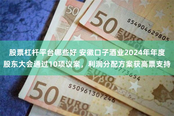 股票杠杆平台哪些好 安徽口子酒业2024年年度股东大会通过10项议案，利润分配方案获高票支持
