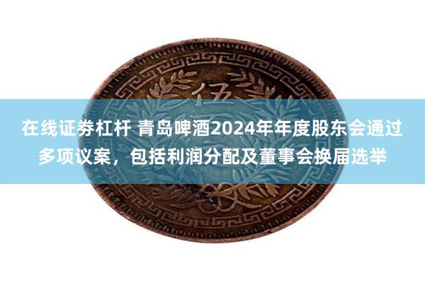 在线证劵杠杆 青岛啤酒2024年年度股东会通过多项议案，包括利润分配及董事会换届选举