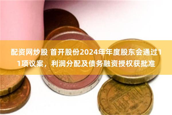 配资网炒股 首开股份2024年年度股东会通过11项议案，利润分配及债务融资授权获批准