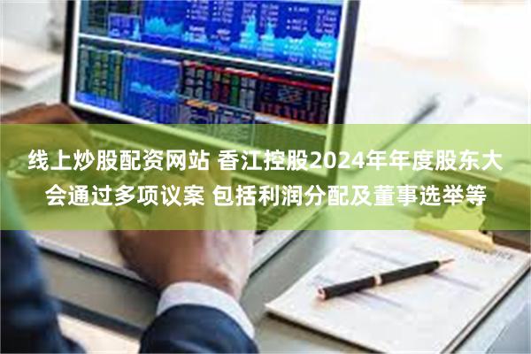 线上炒股配资网站 香江控股2024年年度股东大会通过多项议案 包括利润分配及董事选举等