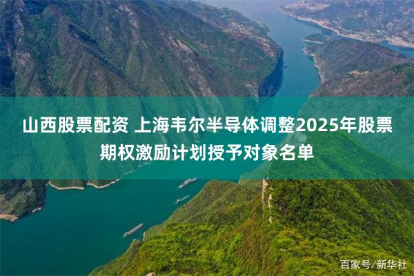 山西股票配资 上海韦尔半导体调整2025年股票期权激励计划授予对象名单