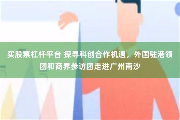 买股票杠杆平台 探寻科创合作机遇，外国驻港领团和商界参访团走进广州南沙