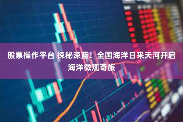 股票操作平台 探秘深蓝！全国海洋日来天河开启海洋微观奇旅