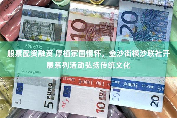 股票配资融资 厚植家国情怀，金沙街横沙联社开展系列活动弘扬传统文化