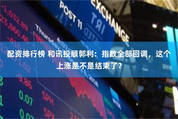 配资排行榜 和讯投顾郭利：指数全部回调，这个上涨是不是结束了？