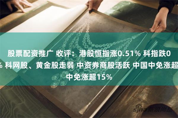 股票配资推广 收评：港股恒指涨0.51% 科指跌0.05% 科网股、黄金股走弱 中资券商股活跃 中国中免涨超15%