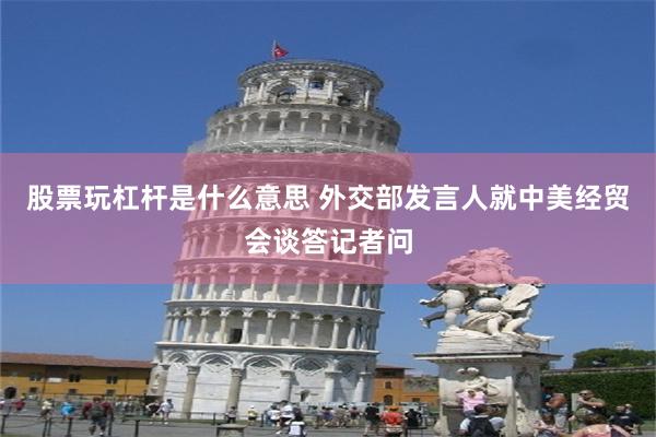 股票玩杠杆是什么意思 外交部发言人就中美经贸会谈答记者问