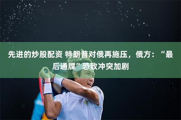 先进的炒股配资 特朗普对俄再施压，俄方：“最后通牒”恐致冲突加剧